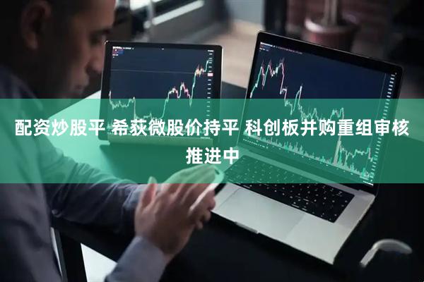 配资炒股平 希荻微股价持平 科创板并购重组审核推进中