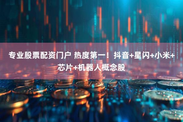 专业股票配资门户 热度第一！抖音+星闪+小米+芯片+机器人概念股