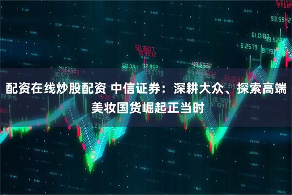 配资在线炒股配资 中信证券：深耕大众、探索高端 美妆国货崛起正当时