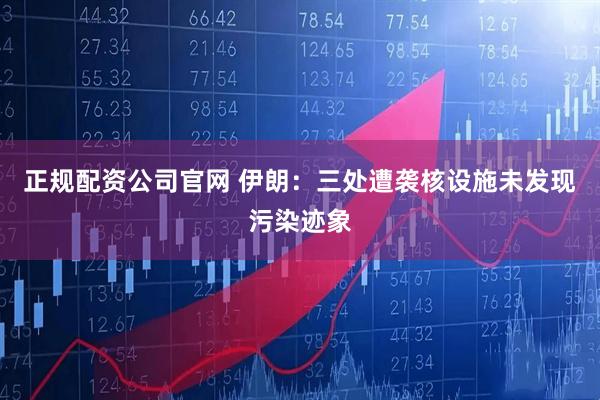 正规配资公司官网 伊朗：三处遭袭核设施未发现污染迹象