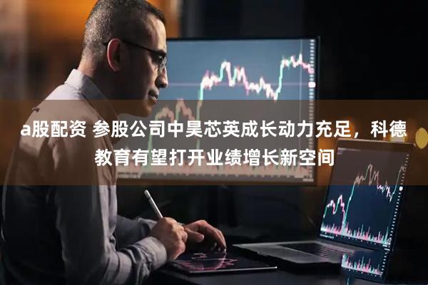 a股配资 参股公司中昊芯英成长动力充足，科德教育有望打开业绩增长新空间