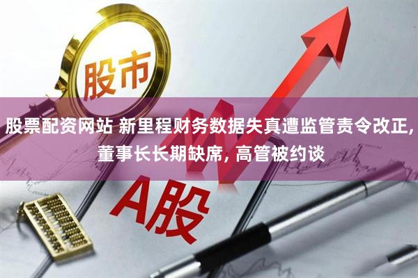 股票配资网站 新里程财务数据失真遭监管责令改正, 董事长长期缺席, 高管被约谈