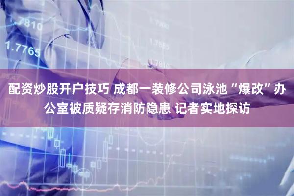 配资炒股开户技巧 成都一装修公司泳池“爆改”办公室被质疑存消防隐患 记者实地探访