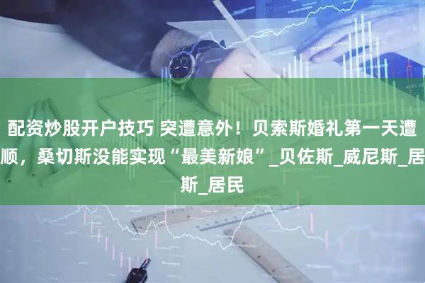 配资炒股开户技巧 突遭意外！贝索斯婚礼第一天遭不顺，桑切斯没能实现“最美新娘”_贝佐斯_威尼斯_居民