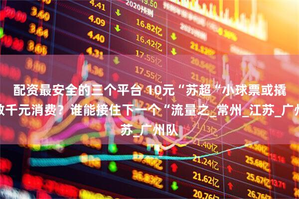 配资最安全的三个平台 10元“苏超“小球票或撬动数千元消费？谁能接住下一个“流量之_常州_江苏_广州队