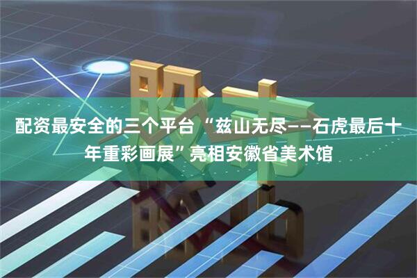 配资最安全的三个平台 “兹山无尽——石虎最后十年重彩画展”亮相安徽省美术馆