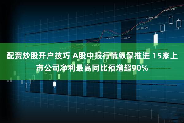 配资炒股开户技巧 A股中报行情纵深推进 15家上市公司净利最高同比预增超90%