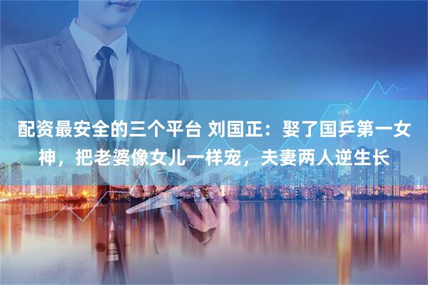 配资最安全的三个平台 刘国正：娶了国乒第一女神，把老婆像女儿一样宠，夫妻两人逆生长