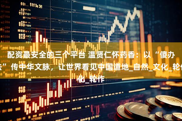配资最安全的三个平台 温贤仁怀药香：以 “傻办法” 传中华文脉，让世界看见中国道地_自然_文化_轮作