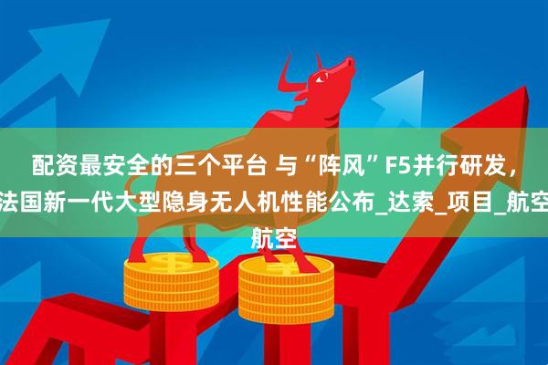 配资最安全的三个平台 与“阵风”F5并行研发，法国新一代大型隐身无人机性能公布_达索_项目_航空