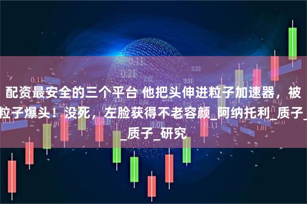 配资最安全的三个平台 他把头伸进粒子加速器，被高能粒子爆头！没死，左脸获得不老容颜_阿纳托利_质子_研究