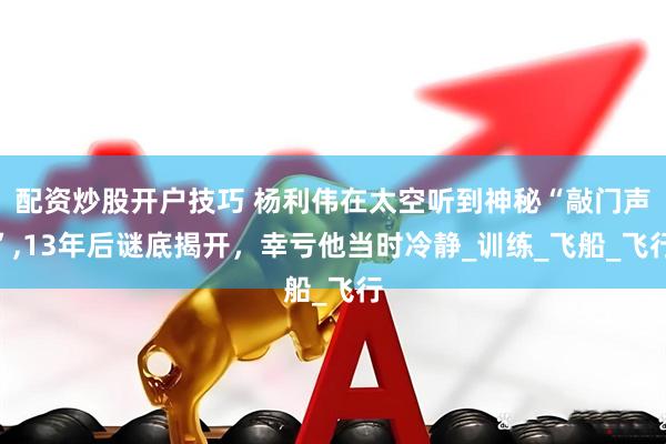 配资炒股开户技巧 杨利伟在太空听到神秘“敲门声”,13年后谜底揭开，幸亏他当时冷静_训练_飞船_飞行