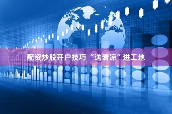 配资炒股开户技巧 “送清凉”进工地