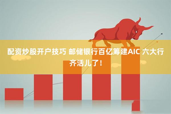 配资炒股开户技巧 邮储银行百亿筹建AIC 六大行齐活儿了！