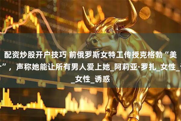 配资炒股开户技巧 前俄罗斯女特工传授克格勃“美人计”，声称她能让所有男人爱上她_阿莉亚·罗扎_女性_诱惑