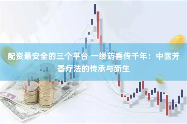 配资最安全的三个平台 一缕药香传千年：中医芳香疗法的传承与新生