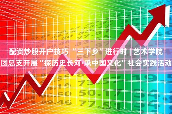 配资炒股开户技巧 “三下乡”进行时 | 艺术学院团总支开展“探历史长河·承中国文化”社会实践活动