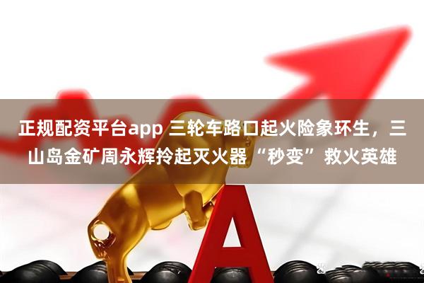 正规配资平台app 三轮车路口起火险象环生，三山岛金矿周永辉拎起灭火器 “秒变” 救火英雄