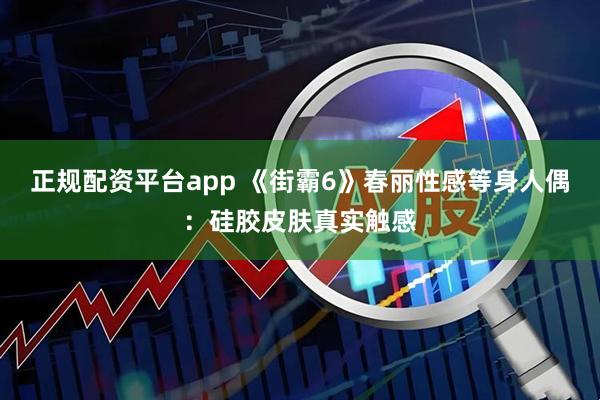 正规配资平台app 《街霸6》春丽性感等身人偶:硅胶皮肤真实触感