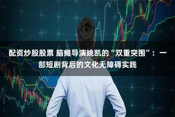 配资炒股股票 脑瘫导演姚凯的“双重突围”:一部短剧背后的文化无障碍实践