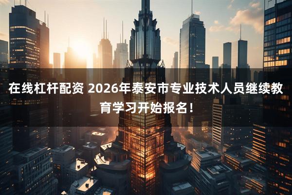 在线杠杆配资 2026年泰安市专业技术人员继续教育学习开始报名！