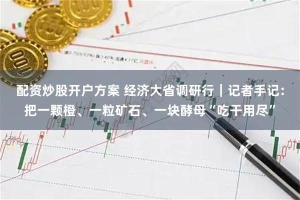 配资炒股开户方案 经济大省调研行｜记者手记：把一颗橙、一粒矿石、一块酵母“吃干用尽”